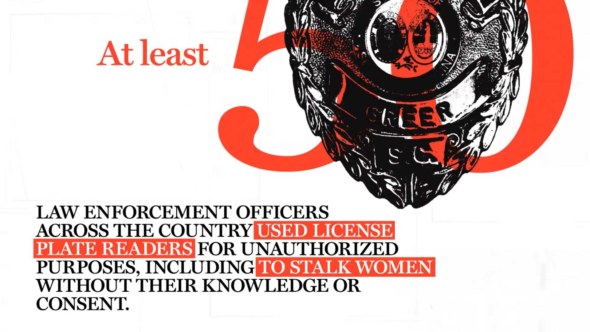 A large red 50 behind a Greer, South Carolina police badge. Text below reads: At least 50 law enforcement officers across the country used license plate readers for unauthorized purposes, as documented by Sabih Mahmood for the Washington Post. Frame from Stash Magazine article.